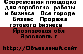 Современная площадка для заработка, работы и бизнеса - Все города Бизнес » Продажа готового бизнеса   . Ярославская обл.,Ярославль г.